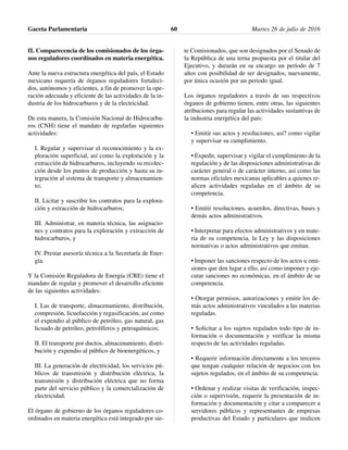 II. Comparecencia de los comisionados de los órga-
nos reguladores coordinados en materia energética.
Ante la nueva estructura energética del país, el Estado
mexicano requería de órganos reguladores fortaleci-
dos, autónomos y eficientes, a fin de promover la ope-
ración adecuada y eficiente de las actividades de la in-
dustria de los hidrocarburos y de la electricidad.
De esta manera, la Comisión Nacional de Hidrocarbu-
ros (CNH) tiene el mandato de regularlas siguientes
actividades:
I. Regular y supervisar el reconocimiento y la ex-
ploración superficial, así como la exploración y la
extracción de hidrocarburos, incluyendo su recolec-
ción desde los puntos de producción y hasta su in-
tegración al sistema de transporte y almacenamien-
to;
II. Licitar y suscribir los contratos para la explora-
ción y extracción de hidrocarburos;
III. Administrar, en materia técnica, las asignacio-
nes y contratos para la exploración y extracción de
hidrocarburos, y
IV. Prestar asesoría técnica a la Secretaría de Ener-
gía.
Y la Comisión Reguladora de Energía (CRE) tiene el
mandato de regular y promover el desarrollo eficiente
de las siguientes actividades:
I. Las de transporte, almacenamiento, distribución,
compresión, licuefacción y regasificación, así como
el expendio al público de petróleo, gas natural, gas
licuado de petróleo, petrolíferos y petroquímicos;
II. El transporte por ductos, almacenamiento, distri-
bución y expendio al público de bioenergéticos, y
III. La generación de electricidad, los servicios pú-
blicos de transmisión y distribución eléctrica, la
transmisión y distribución eléctrica que no forma
parte del servicio público y la comercialización de
electricidad.
El órgano de gobierno de los órganos reguladores co-
ordinados en materia energética está integrado por sie-
te Comisionados, que son designados por el Senado de
la República de una terna propuesta por el titular del
Ejecutivo, y durarán en su encargo un período de 7
años con posibilidad de ser designados, nuevamente,
por única ocasión por un periodo igual.
Los órganos reguladores a través de sus respectivos
órganos de gobierno tienen, entre otras, las siguientes
atribuciones para regular las actividades sustantivas de
la industria energética del país:
• Emitir sus actos y resoluciones, así? como vigilar
y supervisar su cumplimiento.
• Expedir, supervisar y vigilar el cumplimiento de la
regulación y de las disposiciones administrativas de
carácter general o de carácter interno, así como las
normas oficiales mexicanas aplicables a quienes re-
alicen actividades reguladas en el ámbito de su
competencia.
• Emitir resoluciones, acuerdos, directivas, bases y
demás actos administrativos.
• Interpretar para efectos administrativos y en mate-
ria de su competencia, la Ley y las disposiciones
normativas o actos administrativos que emitan.
• Imponer las sanciones respecto de los actos u omi-
siones que den lugar a ello, así como imponer y eje-
cutar sanciones no económicas, en el ámbito de su
competencia.
• Otorgar permisos, autorizaciones y emitir los de-
más actos administrativos vinculados a las materias
reguladas.
• Solicitar a los sujetos regulados todo tipo de in-
formación o documentación y verificar la misma
respecto de las actividades reguladas.
• Requerir información directamente a los terceros
que tengan cualquier relación de negocios con los
sujetos regulados, en el ámbito de su competencia.
• Ordenar y realizar visitas de verificación, inspec-
ción o supervisión, requerir la presentación de in-
formación y documentación y citar a comparecer a
servidores públicos y representantes de empresas
productivas del Estado y particulares que realicen
Gaceta Parlamentaria Martes 26 de julio de 201660
 