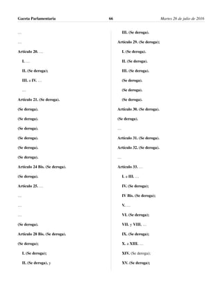 …
…
Artículo 20. …
I. …
II. (Se deroga);
III. a IV. …
…
Artículo 21. (Se deroga).
(Se deroga).
(Se deroga).
(Se deroga).
(Se deroga).
(Se deroga).
(Se deroga).
Artículo 24 Bis. (Se deroga).
(Se deroga).
Artículo 25. …
…
…
…
(Se deroga).
Artículo 28 Bis. (Se deroga).
(Se deroga);
I. (Se deroga);
II. (Se deroga), y
III. (Se deroga).
Artículo 29. (Se deroga);
I. (Se deroga).
II. (Se deroga).
III. (Se deroga).
(Se deroga).
(Se deroga).
(Se deroga).
Artículo 30. (Se deroga).
(Se deroga).
…
Artículo 31. (Se deroga).
Artículo 32. (Se deroga).
…
Artículo 33. …
I. a III. …
IV. (Se deroga);
IV Bis. (Se deroga);
V. …
VI. (Se deroga);
VII. y VIII. …
IX. (Se deroga);
X. a XIII. …
XIV. (Se deroga);
XV. (Se deroga);
Gaceta Parlamentaria Martes 26 de julio de 201666
 