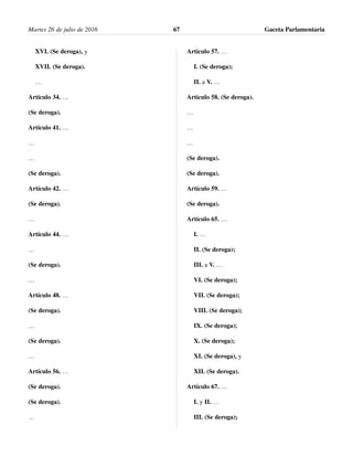 XVI. (Se deroga), y
XVII. (Se deroga).
…
Artículo 34. …
(Se deroga).
Artículo 41. …
…
…
(Se deroga).
Artículo 42. …
(Se deroga).
…
Artículo 44. …
…
(Se deroga).
…
Artículo 48. …
(Se deroga).
…
(Se deroga).
…
Artículo 56. …
(Se deroga).
(Se deroga).
…
Artículo 57. …
I. (Se deroga);
II. a V. …
Artículo 58. (Se deroga).
…
…
…
(Se deroga).
(Se deroga).
Artículo 59. …
(Se deroga).
Artículo 65. …
I. …
II. (Se deroga);
III. a V. …
VI. (Se deroga);
VII. (Se deroga);
VIII. (Se deroga);
IX. (Se deroga);
X. (Se deroga);
XI. (Se deroga), y
XII. (Se deroga).
Artículo 67. …
I. y II. …
III. (Se deroga);
Martes 26 de julio de 2016 Gaceta Parlamentaria67
 