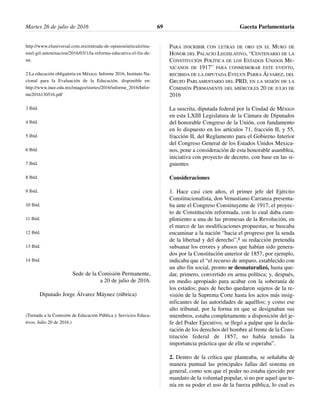 http://www.eluniversal.com.mx/entrada-de-opinion/articulo/ma-
nuel-gil-anton/nacion/2016/03/1/la-reforma-educativa-el-fin-de-
un.
2 La educación obligatoria en México. Informe 2016, Instituto Na-
cional para la Evaluación de la Educación, disponible en:
http://www.inee.edu.mx/images/stories/2016/informe_2016/Infor-
me2016130516.pdf
3 Ibíd.
4 Ibíd.
5 Ibíd.
6 Ibíd.
7 Ibíd.
8 Ibíd.
9 Ibíd.
10 Ibíd.
11 Ibíd.
12 Ibíd.
13 Ibíd.
14 Ibíd.
Sede de la Comisión Permanente,
a 20 de julio de 2016.
Diputado Jorge Álvarez Máynez (rúbrica)
(Turnada a la Comisión de Educación Pública y Servicios Educa-
tivos. Julio 20 de 2016.)
PARA INSCRIBIR CON LETRAS DE ORO EN EL MURO DE
HONOR DEL PALACIO LEGISLATIVO, “CENTENARIO DE LA
CONSTITUCIÓN POLÍTICA DE LOS ESTADOS UNIDOS ME-
XICANOS DE 1917” PARA CONMEMORAR ESTE EVENTO,
RECIBIDA DE LA DIPUTADA EVELYN PARRA ÁLVAREZ, DEL
GRUPO PARLAMENTARIO DEL PRD, EN LA SESIÓN DE LA
COMISIÓN PERMANENTE DEL MIÉRCOLES 20 DE JULIO DE
2016
La suscrita, diputada federal por la Ciudad de México
en esta LXIII Legislatura de la Cámara de Diputados
del honorable Congreso de la Unión, con fundamento
en lo dispuesto en los artículos 71, fracción II, y 55,
fracción II, del Reglamento para el Gobierno Interior
del Congreso General de los Estados Unidos Mexica-
nos, pone a consideración de esta honorable asamblea,
iniciativa con proyecto de decreto, con base en las si-
guientes
Consideraciones
1. Hace casi cien años, el primer jefe del Ejército
Constitucionalista, don Venustiano Carranza presenta-
ba ante el Congreso Constituyente de 1917, el proyec-
to de Constitución reformada, con lo cual daba cum-
plimiento a una de las promesas de la Revolución, en
el marco de las modificaciones propuestas, se buscaba
encaminar a la nación “hacia el progreso por la senda
de la libertad y del derecho”,1 su redacción pretendía
subsanar los errores y abusos que habían sido genera-
dos por la Constitución anterior de 1857, por ejemplo,
indicaba que el “el recurso de amparo, establecido con
un alto fin social, pronto se desnaturalizó, hasta que-
dar, primero, convertido en arma política; y, después,
en medio apropiado para acabar con la soberanía de
los estados; pues de hecho quedaron sujetos de la re-
visión de la Suprema Corte hasta los actos más insig-
nificantes de las autoridades de aquéllos; y como ese
alto tribunal, por la forma en que se designaban sus
miembros, estaba completamente a disposición del je-
fe del Poder Ejecutivo, se llegó a palpar que la decla-
ración de los derechos del hombre al frente de la Cons-
titución federal de 1857, no había tenido la
importancia práctica que de ella se esperaba”.
2. Dentro de la crítica que planteaba, se señalaba de
manera puntual las principales fallas del sistema en
general, como son que el poder no estaba ejercido por
mandato de la voluntad popular, si no por aquel que te-
nía en su poder el uso de la fuerza pública, lo cual es
Martes 26 de julio de 2016 Gaceta Parlamentaria69
 