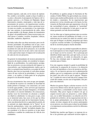 ferentes regiones, cada año, en los meses de septiem-
bre, octubre y noviembre, cuando se hace el análisis y
se pone a discusión el presupuesto de Egresos del si-
guiente ejercicio, a la Cámara de Diputados llegan
funcionarios estatales, municipales y todo tipo de re-
presentantes de sectores y de organizaciones sociales,
que con muchos documentos vienen a gestionar recur-
sos para sus estados, sus municipios o sus representa-
dos: una carretera, la pavimentación de calles, obras
de agua potable o de drenaje, plantas de tratamientos
de aguas o de potabilización y hasta recursos para con-
cluir presas o estadios, escuelas, hospitales, clínicas,
mercados, auditorios, deportivos.
Sin duda, todas ellas son obras necesarias, pero con di-
ferentes prioridades. El problema está en que, consi-
derando el conjunto de solicitudes e ignorando los an-
tecedentes de cada uno de los proyectos, no es posible
evaluar en poco más de un mes cuál es más necesario
o cómo aprovechar mejor el impacto de la realización
de cada uno de esos proyectos.
En general, los demandantes de recursos presentan los
proyectos de manera aislada, sin considerar la integra-
lidad de su problemática. Los peticionarios acompa-
ñan sus proyectos con una estimación del impacto so-
cioeconómico, que fundamentalmente explica que la
obra va a proporcionar beneficios a un grupo de la po-
blación, pero éste no trasciende el corto plazo porque
carece de una visión de las prioridades y sus proyec-
ciones, y no explica si forma parte de un programa
progresivo de desarrollo integral.
En esas circunstancias, hay casos en que, por ejemplo,
la solicitud de recursos no considera la necesidad de
tender primero el drenaje y sus conexiones, así como
la red de agua potable, y otros servicios que requieran
estar instalados antes de poner banquetas y el tendido
del asfalto o el concreto hidráulico. En consecuencia,
muchas veces las inversiones no alcanzan a cumplir
sus objetivos cabalmente. Lo más grave es que, como
ya se mencionó antes, hay casos en los que las obras
sólo se solicitan por parte de los funcionarios locales,
como una demostración de su capacidad de gestión, de
su amistad con algún diputado, de la “fuerza” de su
fracción parlamentaria, como una justificación ante
sus electores, de lo “atinado” de haberlo elegido. Eso,
sin considerar si la obra en cuestión es la que mejor
contribuye a cambiar las condiciones de vida de esos
ciudadanos.
El problema se agudiza porque la Secretaría de Ha-
cienda y Crédito Público ha aprovechado esas circuns-
tancias para medrar políticamente con las necesidades
de estados y municipios. En las negociaciones que
promueven o en las consultas que se les hacen, los fun-
cionarios de Hacienda antes que argumentar a favor de
dar racionalidad al gasto, anteponen la “austeridad”
como criterio de asignación; lo más grave es que ter-
minan gastando con toda discrecionalidad.
Así, las obras que se logran gestionar ante esa secreta-
ría, nunca resuelven los problemas de fondo y se ca-
racterizan por ser centros de salud sin concluir, carre-
teras que no llegan a su destino, programas que nunca
se ejercen, escuelas sin baños. La estrategia discrecio-
nal de la secretaría propicia mucho desorden.
Y lo grave es que esa entidad responsable de adminis-
trar el presupuesto no tiene ningún interés por garanti-
zar el mejor uso de los recursos. No se preocupa por
identificar dónde urgen más y por qué razón, ya sea en
servicios públicos, en salud, en educación, en agua.
No hay una estrategia para ir superando rezagos y
construir para el futuro.
Con este esquema siempre le queda la posibilidad de
condicionar la asignación de recursos a la obtención
de votos de legisladores a favor de iniciativas del Eje-
cutivo. Es un ejercicio perverso de la administración
pública, que no se compromete con toda la población
por igual, sino sólo con los que lo apoyan. “Despen-
sas” a cambio de votos al más alto nivel, aunque la de-
cisión del votante, en este caso el legislador, sólo pro-
picie más deterioro.
Muchos de quienes llegan a solicitar recursos a la Cá-
mara en los últimos meses del año regresan a sus esta-
dos, municipios y comunidades con las manos vacías,
frustrados. Muy pocos logran el objetivo de que se
asignen recursos para sus proyectos y, como señala-
mos, eso se debe básicamente a su relación con el le-
gislador de su distrito y de las negociaciones de éste o
de su grupo parlamentario con la Secretaría de Ha-
cienda, sin tener, ninguno de los actores participantes
en ese proceso, un criterio para evaluar las prioridades
o la importancia socioeconómica real de los diferentes
proyectos.
También hay muchos que llegan y se regresan sin sa-
ber si las gestiones que realizaron tuvieron algún re-
Gaceta Parlamentaria Martes 26 de julio de 201672
 