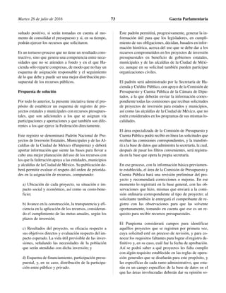 sultado positivo, si serán tomadas en cuenta al mo-
mento de consolidar el presupuesto y si, en su tiempo,
podrán ejercer los recursos que solicitaron.
Es un tortuoso proceso que no tiene un resultado cons-
tructivo, sino que genera una competencia entre nece-
sidades que no se atienden a fondo y en el que Ha-
cienda sólo reparte compresas, de modo que no hay un
esquema de asignación responsable y el seguimiento
de lo que debe y puede ser una mejor distribución pre-
supuestal de los recursos públicos.
Propuesta de solución
Por todo lo anterior, la presente iniciativa tiene el pro-
pósito de establecer un esquema de registro de pro-
yectos estatales y municipales con recursos presupues-
tales, que son adicionales a los que se asignan vía
participaciones y aportaciones y que también son dife-
rentes a los que ejerce la Federación directamente.
Este registro se denominará Padrón Nacional de Pro-
yectos de Inversión Estatales, Municipales y de las Al-
caldías de la Ciudad de México (Panpiema) y deberá
aportar información que siente las bases para llevar a
cabo una mejor planeación del uso de los recursos con
los que la federación apoya a las entidades, municipios
y alcaldías de la Ciudad de México. Su publicación de-
berá permitir evaluar el respeto del orden de priorida-
des en la asignación de recursos, comparando:
a) Ubicación de cada proyecto, su situación e im-
pacto social y económico, así como su costo-bene-
ficio;
b) Avance en la construcción, la transparencia y efi-
ciencia en la aplicación de los recursos, consideran-
do el cumplimiento de las metas anuales, según los
plazos de inversión;
c) Resultados del proyecto, su eficacia respecto a
sus objetivos directos y evaluación respecto del im-
pacto esperado. La vida útil previsible de las inver-
siones, señalando las necesidades de la población
que serán atendidas con dicha inversión; y
d) Esquema de financiamiento, participación presu-
puestal, y, en su caso, distribución de la participa-
ción entre público y privado.
Este padrón permitirá, progresivamente, generar la in-
formación útil para que los legisladores, en cumpli-
miento de sus obligaciones, decidan, basados en infor-
mación histórica, acerca del uso que se debe dar a los
recursos comprometidos en los proyectos de inversión
presupuestales en beneficio de gobiernos estatales,
municipales y de las alcaldías de la Ciudad de Méxi-
co, aunque en su solicitud también pueden participar
organizaciones civiles.
El padrón será administrado por la Secretaría de Ha-
cienda y Crédito Público, con apoyo de la Comisión de
Presupuesto y Cuenta Pública de la Cámara de Dipu-
tados, a la que deberán enviar la información corres-
pondiente todas las comisiones que reciban solicitudes
de proyectos de inversión para estados y municipios,
así como las alcaldías de la Ciudad de México, que no
estén considerados en los programas de sus mismas lo-
calidades.
El área especializada de la Comisión de Presupuesto y
Cuenta Pública podrá recibir en línea las solicitudes que
reciban las comisiones correspondientes, y la transferi-
rá a la base de datos que administra la secretaría, la cual,
después de pasar los filtros convenientes, será registra-
da en la base que opera la propia secretaría.
En ese proceso, con la información básica previamen-
te establecida, el área de la Comisión de Presupuesto y
Cuenta Pública hará una revisión preliminar del pro-
yecto y recomendará correcciones o mejoras. En ese
momento lo registrará en la base general, con las ob-
servaciones que hizo, mismas que enviará a la comi-
sión ordinaria correspondiente al tipo de proyecto; al
solicitante también le entregará el comprobante de re-
gistro con las observaciones para que las solvente
oportunamente, tomando en cuenta que ese es un re-
quisito para recibir recursos presupuestales.
El Panpiema considerará campos para identificar
aquéllos proyectos que se registren por primera vez,
cuya solicitud esté en proceso de revisión, y para co-
nocer los requisitos faltantes para lograr el registro de-
finitivo y, en su caso, cuál fue la fecha de aprobación.
Así se podrá saber a qué proyectos les falta cumplir
con algún requisito establecido en las reglas de opera-
ción generales que se diseñarán para este propósito, y
las específicas de cada ramo administrativo, que esta-
rán en un campo específico de la base de datos en el
que las áreas involucradas deberán dar su opinión so-
Martes 26 de julio de 2016 Gaceta Parlamentaria73
 