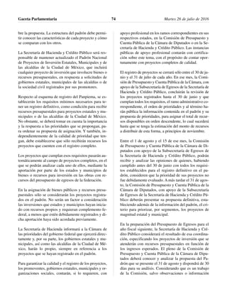 bre la propuesta. La estructura del padrón debe permi-
tir conocer las características de cada proyecto y cómo
se comparan con los otros.
La Secretaría de Hacienda y Crédito Público será res-
ponsable de mantener actualizado el Padrón Nacional
de Proyectos de Inversión Estatales, Municipales y de
las alcaldías de la Ciudad de México, que incluirá
cualquier proyecto de inversión que involucre bienes o
recursos presupuestales, en respuesta a solicitudes de
gobiernos estatales, municipales de las alcaldías o de
la sociedad civil registrados por sus promotores.
Respecto al esquema de registro del Panpiema, se es-
tablecerán los requisitos mínimos necesarios para te-
ner un registro definitivo, como condición para recibir
recursos presupuestales para proyectos estatales y mu-
nicipales o de las alcaldías de la Ciudad de México.
No obstante, se deberá tomar en cuenta la importancia
y la respuesta a las prioridades que se propongan, pa-
ra ordenar su propuesta de asignación. Y también, in-
dependientemente de la calidad de prioridad que ten-
gan, debe establecerse que sólo recibirán recursos los
proyectos que cuenten con el registro completo.
Los proyectos que cumplan esos requisitos pasarán au-
tomáticamente al campo de proyectos completos, en el
que se podrán analizar cada uno de ellos, mediante la
aportación por parte de los estados y municipios de
bienes o recursos para inversión en las obras con re-
cursos del presupuesto de egresos de la federación.
En la asignación de bienes públicos y recursos presu-
puestales sólo se considerarán los proyectos registra-
dos en el padrón. No serán un factor a consideración
las inversiones que estados y municipios hayan inicia-
do con recursos propios y requieran complemento fe-
deral, a menos que estén debidamente registrados y di-
cha aportación haya sido acordada previamente.
La Secretaría de Hacienda informará a la Cámara de
las prioridades del gobierno federal que ejercerá direc-
tamente y, por su parte, los gobiernos estatales y mu-
nicipales, así como las alcaldías de la Ciudad de Mé-
xico, harán lo propio, siempre en referencia a los
proyectos que se hayan registrado en el padrón.
Para garantizar la calidad y el registro de los proyectos,
los promoventes, gobiernos estatales, municipales y or-
ganizaciones sociales, contarán, si lo requieren, con
apoyo profesional en los ramos correspondientes en sus
respectivos estados, en la Comisión de Presupuesto y
Cuenta Pública de la Cámara de Diputados o en la Se-
cretaría de Hacienda y Crédito Público. Las instancias
públicas de apoyo profesional contarán con certifica-
ción sobre este tema, con el propósito de contar opor-
tunamente con proyectos completos de calidad.
El registro de proyectos se cerrará sólo entre el 30 de ju-
nio y el 31 de julio de cada año. En ese mes, la Comi-
sión de Presupuesto y Cuenta Pública de la Cámara, con
apoyo de la Subsecretaría de Egresos de la Secretaría de
Hacienda y Crédito Público, concluirán la revisión de
los proyectos registrados hasta el 30 de junio y que
cumplan todos los requisitos, el ramo administrativo co-
rrespondiente, el orden de prioridades y al término ha-
rán pública la información contenida en el padrón y su
propuesta de prioridades, para asignar el total de recur-
sos disponibles en orden descendente, lo cual sucederá
hasta que se tenga la estimación del monto de recursos
a distribuir de esta forma, a principios de noviembre.
Entre el 1 de agosto y el 15 de ese mes, la Comisión
de Presupuesto y Cuenta Pública de la Cámara de Di-
putados con apoyo de la Subsecretaría de Egresos de
la Secretaría de Hacienda y Crédito Público, podrán
recibir y analizar las opiniones de quienes, habiendo
cumplido antes del 30 de junio con todos los requisi-
tos establecidos para el registro definitivo en el pa-
drón, consideren que la prioridad de sus proyectos no
fue debidamente evaluado. A más tardar el 31 de agos-
to, la Comisión de Presupuesto y Cuenta Pública de la
Cámara de Diputados, con apoyo de la Subsecretaría
de Egresos de la Secretaría de Hacienda y Crédito Pú-
blico deberán presentar su propuesta definitiva, esta-
bleciendo además de la información del padrón, el cri-
terio para priorizar, por segmentos, los proyectos de
magnitud estatal y municipal.
En la preparación del Presupuesto de Egresos para el
año fiscal siguiente, la Secretaría de Hacienda y Cré-
dito Público considerará el resultado de esa coordina-
ción, especificando los proyectos de inversión que se
atenderán con recursos presupuestales en función de
los ingresos esperados. El pleno de la Comisión de
Presupuesto y Cuenta Pública de la Cámara de Dipu-
tados deberá conocer y analizar la propuesta del Pa-
drón que se presente el 31 de agosto y dispondrá de 30
días para su análisis. Considerando que es un trabajo
de la Comisión, salvo observaciones o información
Gaceta Parlamentaria Martes 26 de julio de 201674
 