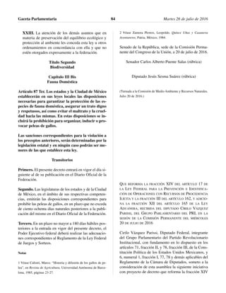XXIII. La atención de los demás asuntos que en
materia de preservación del equilibrio ecológico y
protección al ambiente les conceda esta ley u otros
ordenamientos en concordancia con ella y que no
estén otorgados expresamente a la federación.
Título Segundo
Biodiversidad
Capítulo III Bis
Fauna Doméstica
Artículo 87 Ter. Los estados y la Ciudad de México
establecerán en sus leyes locales las disposiciones
necesarias para garantizar la protección de las es-
pecies de fauna doméstica, asegurar un trato digno
y respetuoso, así como evitar el maltrato y la cruel-
dad hacia las mismas. En estas disposiciones se in-
cluirá la prohibición para organizar, inducir o pro-
vocar peleas de gallos.
Las sanciones correspondientes para la violación a
los preceptos anteriores, serán determinadas por la
legislación estatal y en ningún caso podrán ser me-
nores de las que establece esta ley.
Transitorios
Primero. El presente decreto entrará en vigor el día si-
guiente al de su publicación en el Diario Oficial de la
Federación.
Segundo. Las legislaturas de los estados y de la Ciudad
de México, en el ámbito de sus respectivas competen-
cias, emitirán las disposiciones correspondientes para
prohibir las peleas de gallos, en un plazo que no exceda
de ciento ochenta días naturales posteriores a la publi-
cación del mismo en el Diario Oficial de la Federación.
Tercero. En un plazo no mayor a 180 días hábiles pos-
teriores a la entrada en vigor del presente decreto, el
Poder Ejecutivo federal deberá realizar las adecuacio-
nes correspondientes al Reglamento de la Ley Federal
de Juegos y Sorteos.
Notas
1 Véase Calistri, Marco. “Historia y difusión de los gallos de pe-
lea”, en Revista de Agricultura, Universidad Autónoma de Barce-
lona, 1985, páginas 23-27.
2 Véase Zamora Plowes, Leopoldo. Quince Uñas y Casanova
Aventureros, Patria, México, 1984.
Senado de la República, sede de la Comisión Perma-
nente del Congreso de la Unión, a 20 de julio de 2016.
Senador Carlos Alberto Puente Salas (rúbrica)
Diputado Jesús Sesma Suárez (rúbrica)
(Turnada a la Comisión de Medio Ambiente y Recursos Naturales.
Julio 20 de 2016.)
QUE REFORMA LA FRACCIÓN XIV DEL ARTÍCULO 17 DE
LA LEY FEDERAL PARA LA PREVENCIÓN E IDENTIFICA-
CIÓN DE OPERACIONES CON RECURSOS DE PROCEDENCIA
ILÍCITA Y LA FRACCIÓN III DEL ARTÍCULO 162, Y ADICIO-
NA LA FRACCIÓN XII DEL ARTÍCULO 165 DE LA LEY
ADUANERA, RECIBIDA DEL DIPUTADO CIRILO VÁZQUEZ
PARISSI, DEL GRUPO PARLAMENTARIO DEL PRI, EN LA
SESIÓN DE LA COMISIÓN PERMANENTE DEL MIÉRCOLES
20 DE JULIO DE 2016
Cirilo Vázquez Parissi, Diputado Federal, integrante
del Grupo Parlamentario del Partido Revolucionario
Institucional, con fundamento en lo dispuesto en los
artículos 71, fracción II, y 78, fracción III, de la Cons-
titución Política de los Estados Unidos Mexicanos, y
6, numeral 1, fracción I, 77, 78 y demás aplicables del
Reglamento de la Cámara de Diputados, someto a la
consideración de esta asamblea la siguiente iniciativa
con proyecto de decreto que reforma la fracción XIV
Gaceta Parlamentaria Martes 26 de julio de 201684
 