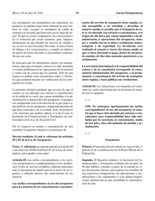 Los aeropuertos son monopólicos por naturaleza, los
pasajeros no pueden elegir entre alternativas para rea-
lizar su viaje, escogen su aeropuerto de salida de
acuerdo a la cercanía que tiene este con su lugar de ori-
gen. Ya que no existe competencia, los concesionarios
no se esfuerzan por atraer usurarios, pues indepen-
dientemente de que brinden un servicio de calidad o
no, su uso es una necesidad. Por tanto, la única forma
de obligar a los concesionarios a cumplir su objetivo
de operar de forma eficiente, es haciéndolos responsa-
ble por sus actos.
Es necesario que los aeropuertos operen con transpa-
rencia, para que el usuario conozca en todo momento
si existen problemas en las operaciones de la terminal
y cuáles son las causas que los generan. Sólo de esta
manera se podrán crear mecanismos claros y eficien-
tes que permitan mejorar las condiciones de los aero-
puertos en el país.
La presente iniciativa propone que en caso de que el
usuario se vea afectado con retrasos o cancelaciones
en la salida de su vuelo, por causas atribuibles a la ad-
ministración u operaciones del aeropuerto, el pasajero
sea compensado con la devolución de lo que pagó co-
mo tarifa de uso de aeropuerto, independientemente de
que haya realizado o no el traslado. Esto sin perjuicio
a las sanciones que pudiera aplicar si se da el caso, la
Secretaría de Comunicaciones y Transportes de con-
formidad con la Ley de Aviación Civil.
Por lo expuesto se somete a consideración de esta
asamblea la siguiente iniciativa con proyecto de
Decreto mediante el cual se reforman los artículos
69 y 81 de la Ley de Aeropuertos
Único. Se adicionan un segundo párrafo al artículo 69
y una fracción XVIII al artículo 81 de la Ley de Aero-
puertos, para quedar como sigue:
Artículo 69. Las tarifas correspondientes a los servi-
cios aeroportuarios y complementarios en los aeródro-
mos civiles de servicio al público, deberán registrarse
ante la Secretaría de manera previa al inicio de su vi-
gencia, y deberán hacerse del conocimiento de los
usuarios.
Las tarifas correspondientes al uso del aeropuerto
para los usuarios de los concesionarios o permisio-
narios del servicio de transporte aéreo regular, se-
rán susceptibles a ser retenidas y devueltas al
usuario cuando se acredite que el transporte de es-
te se vio afectado con retrasos o cancelaciones, si el
origen de ello fuera por causas imputables a la ad-
ministración u operaciones del aeropuerto, siem-
pre y cuando esto no se deba a condiciones meteo-
rológicas o de seguridad. La devolución será
realizada al usuario a través del mismo medio en
que se haya efectuado el pago, dentro de un perio-
do máximo de diez días naturales posteriores a su
reclamación.
La secretaría determinará si la responsabilidad del
retraso o de la cancelación corresponde al conce-
sionario administrador del aeropuerto, o al permi-
sionario o concesionario del servicio de transporte
aéreo regular, y hará públicas sus resoluciones.
Artículo 81. Las infracciones a lo dispuesto en la pre-
sente ley serán sancionadas por la secretaría de acuer-
do con lo siguiente:
[…]
VIII. No reintegrar oportunamente las tarifas
correspondientes al uso del aeropuerto al usua-
rio que se haya visto afectado por retrasos o can-
celaciones cuya responsabilidad haya sido atri-
buida por la secretaría al concesionario, multa
de tres mil a cinco mil unidades de medida y ac-
tualización.
[…]
Transitorios
Primero. El presente decreto entrará en vigor el día si-
guiente al de su publicación en el Diario Oficial de la
Federación.
Segundo. El Ejecutivo federal y la Secretaría de Co-
municaciones y Transportes contarán con un plazo de
90 días hábiles, contados a partir de la entrada en vi-
gor del presente decreto, para realizar en el ámbito de
sus respectivas competencias, las adecuaciones y mo-
dificaciones a los reglamentos y a las demás disposi-
ciones administrativas que posibiliten la materializa-
ción de éste.
Martes 26 de julio de 2016 Gaceta Parlamentaria91
 