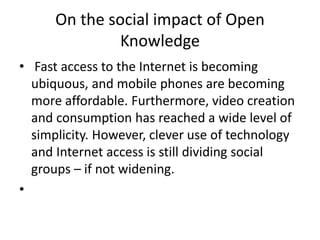 On the social impact of Open
Knowledge
• Fast access to the Internet is becoming
ubiquous, and mobile phones are becoming
...