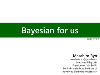 Bayesian for us
Masahiro Ryo
masahiroryo@gmail.com
Matthias Rillig Lab.
Freie Universität Berlin
Berlin-Brandenburg Institute of
Advanced Biodiversity Research
2016.07.27
