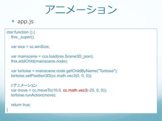 アニメーション
 app.js
ctor:function () {
this._super();
var size = cc.winSize;
var mainscene = ccs.load(res.Scene3D_json);
this.addChild(mainscene.node);
var tortoise = mainscene.node.getChildByName("Tortoise");
tortoise.setPosition3D(cc.math.vec3(0, 0, 0));
//アニメーション
var move = cc.moveTo(10.0, cc.math.vec3(-20, 0, 0));
tortoise.runAction(move);
return true;
}
 