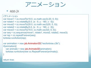 アニメーション
 app.js
//アニメーション
var move1 = cc.moveTo(10.0, cc.math.vec3(-20, 0, 0));
var rotate1 = cc.rotateBy(5.0, {x : 0, y : 180, z : 0});
var move2 = cc.moveTo(20.0, cc.math.vec3(20, 0, 0));
var rotate2 = cc.rotateBy(5.0, {x : 0, y : 180, z : 0});
var move3 = cc.moveTo(10.0, cc.math.vec3(0, 0, 0));
var seq = cc.sequence(move1, rotate1, move2, rotate2, move3);
var rep = cc.repeatForever(seq);
tortoise.runAction(rep);
var animation = new jsb.Animation3D("res/tortoise.c3b");
if(animation){
var animate = new jsb.Animate3D(animation);
tortoise.runAction(new cc.RepeatForever(animate));
}
return true;
 