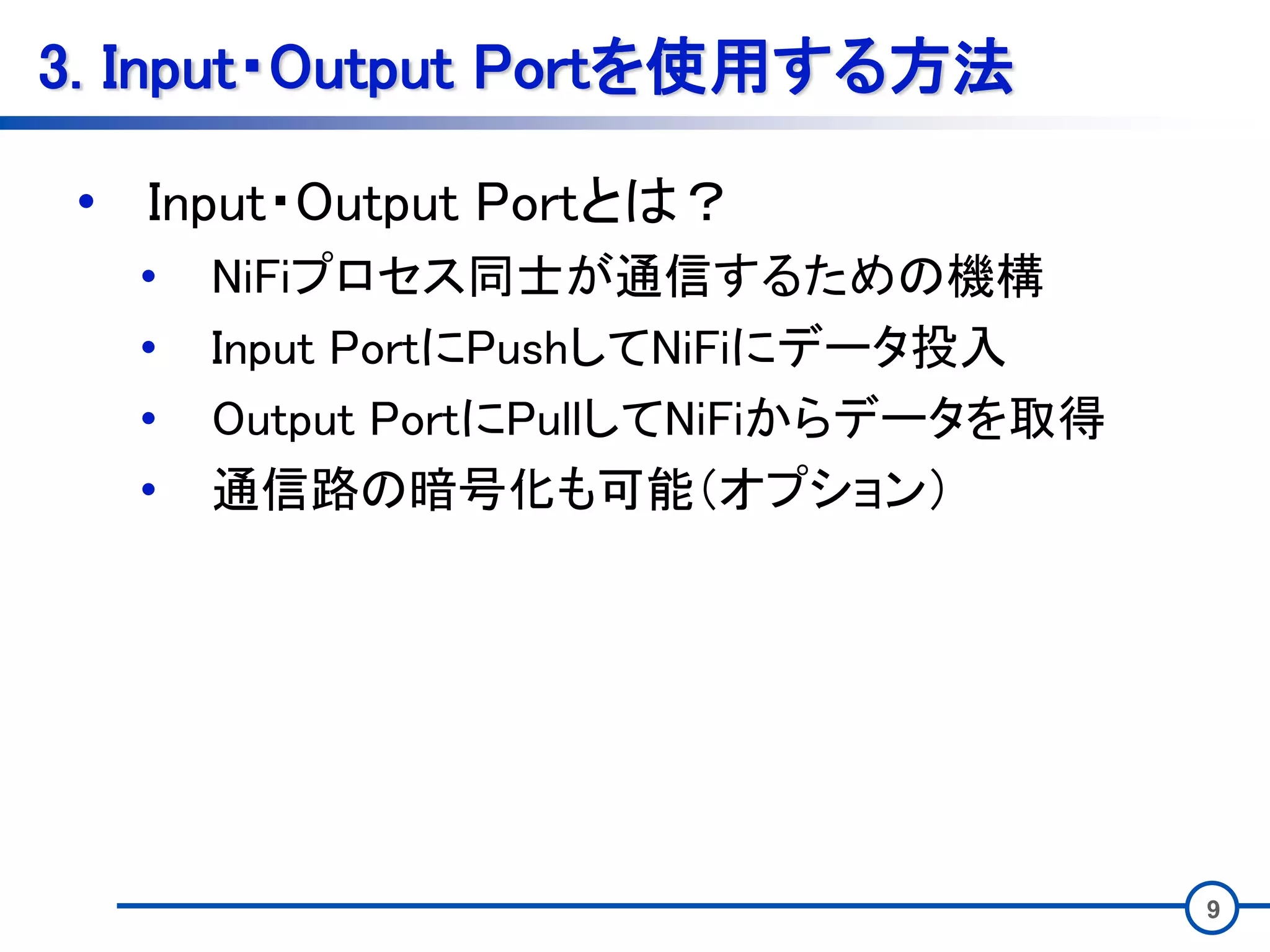 9
3. Input・Output Portを使用する方法
• Input・Output Portとは？
• NiFiプロセス同士が通信するための機構
• Input PortにPushしてNiFiにデータ投入
• Output PortにPullしてNiFiからデータを取得
• 通信路の暗号化も可能（オプション）
 