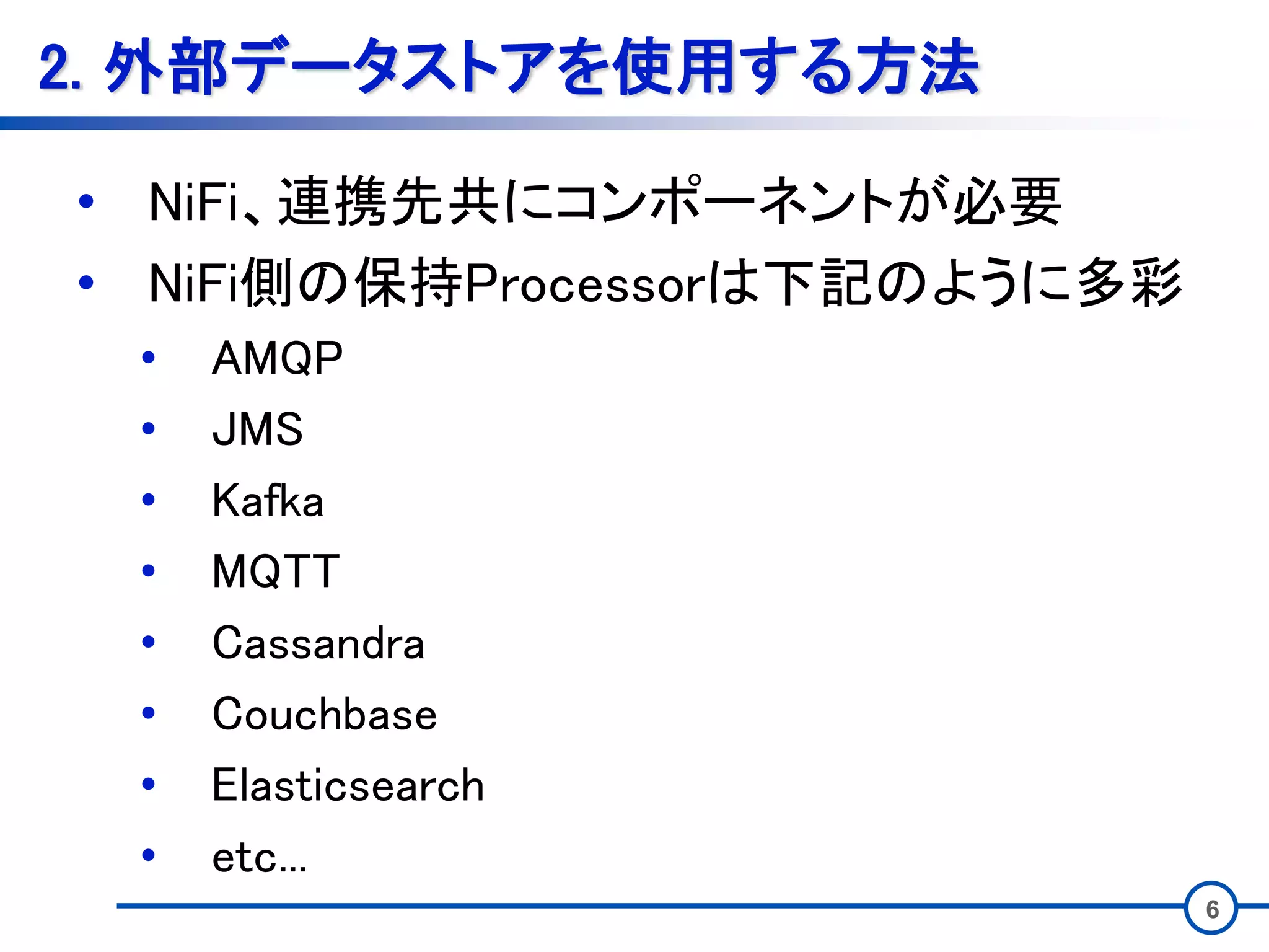 6
2. 外部データストアを使用する方法
• NiFi、連携先共にコンポーネントが必要
• NiFi側の保持Processorは下記のように多彩
• AMQP
• JMS
• Kafka
• MQTT
• Cassandra
• Couchbase
• Elasticsearch
• etc...
 
