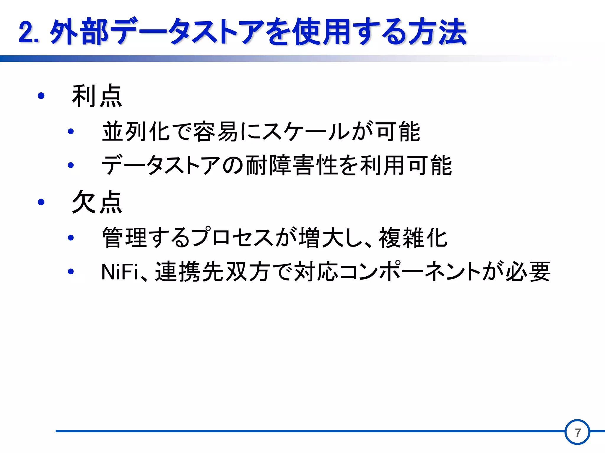 7
2. 外部データストアを使用する方法
• 利点
• 並列化で容易にスケールが可能
• データストアの耐障害性を利用可能
• 欠点
• 管理するプロセスが増大し、複雑化
• NiFi、連携先双方で対応コンポーネントが必要
 