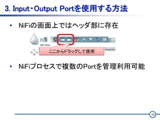 10
3. Input・Output Portを使用する方法
• NiFiの画面上ではヘッダ部に存在
• NiFiプロセスで複数のPortを管理利用可能
ここからドラッグして使用
 