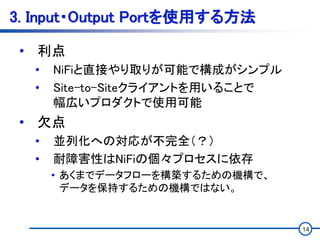 14
3. Input・Output Portを使用する方法
• 利点
• NiFiと直接やり取りが可能で構成がシンプル
• Site-to-Siteクライアントを用いることで
幅広いプロダクトで使用可能
• 欠点
• 並列化への対応が不完全（？）
• 耐障害性はNiFiの個々プロセスに依存
• あくまでデータフローを構築するための機構で、
データを保持するための機構ではない。
 