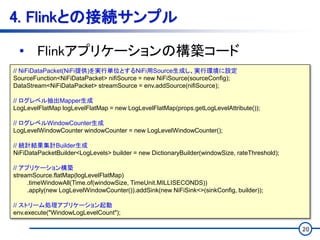 20
4. Flinkとの接続サンプル
• Flinkアプリケーションの構築コード
// NiFiDataPacket(NiFi提供)を実行単位とするNiFi用Source生成し、実行環境に設定
SourceFunction<NiFiDataPacket> nifiSource = new NiFiSource(sourceConfig);
DataStream<NiFiDataPacket> streamSource = env.addSource(nifiSource);
// ログレベル抽出Mapper生成
LogLevelFlatMap logLevelFlatMap = new LogLevelFlatMap(props.getLogLevelAttribute());
// ログレベルWindowCounter生成
LogLevelWindowCounter windowCounter = new LogLevelWindowCounter();
// 統計結果集計Builder生成
NiFiDataPacketBuilder<LogLevels> builder = new DictionaryBuilder(windowSize, rateThreshold);
// アプリケーション構築
streamSource.flatMap(logLevelFlatMap)
.timeWindowAll(Time.of(windowSize, TimeUnit.MILLISECONDS))
.apply(new LogLevelWindowCounter()).addSink(new NiFiSink<>(sinkConfig, builder));
// ストリーム処理アプリケーション起動
env.execute("WindowLogLevelCount");
 