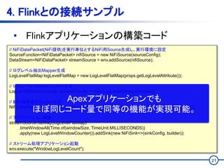 21
4. Flinkとの接続サンプル
• Flinkアプリケーションの構築コード
// NiFiDataPacket(NiFi提供)を実行単位とするNiFi用Source生成し、実行環境に設定
SourceFunction<NiFiDataPacket> nifiSource = new NiFiSource(sourceConfig);
DataStream<NiFiDataPacket> streamSource = env.addSource(nifiSource);
// ログレベル抽出Mapper生成
LogLevelFlatMap logLevelFlatMap = new LogLevelFlatMap(props.getLogLevelAttribute());
// ログレベルWindowCounter生成
LogLevelWindowCounter windowCounter = new LogLevelWindowCounter();
// 統計結果集計Builder生成
NiFiDataPacketBuilder<LogLevels> builder = new DictionaryBuilder(windowSize, rateThreshold);
// アプリケーション構築
streamSource.flatMap(logLevelFlatMap)
.timeWindowAll(Time.of(windowSize, TimeUnit.MILLISECONDS))
.apply(new LogLevelWindowCounter()).addSink(new NiFiSink<>(sinkConfig, builder));
// ストリーム処理アプリケーション起動
env.execute("WindowLogLevelCount");
Apexアプリケーションでも
ほぼ同じコード量で同等の機能が実現可能。
 