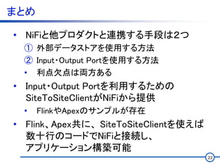 まとめ
• NiFiと他プロダクトと連携する手段は２つ
① 外部データストアを使用する方法
② Input・Output Portを使用する方法
• 利点欠点は両方ある
• Input・Output Portを利用するための
SiteToSiteClientがNiFiから提供
• FlinkやApexのサンプルが存在
• Flink、Apex共に、 SiteToSiteClientを使えば
数十行のコードでNiFiと接続し、
アプリケーション構築可能
22
 