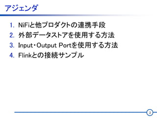 アジェンダ
1. NiFiと他プロダクトの連携手段
2. 外部データストアを使用する方法
3. Input・Output Portを使用する方法
4. Flinkとの接続サンプル
2
 