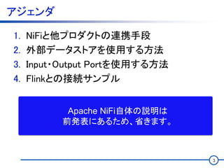 アジェンダ
1. NiFiと他プロダクトの連携手段
2. 外部データストアを使用する方法
3. Input・Output Portを使用する方法
4. Flinkとの接続サンプル
3
Apache NiFi自体の説明は
前発表にあるため、省きます。
 