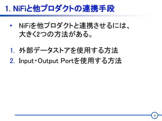 4
1. NiFiと他プロダクトの連携手段
• NiFiを他プロダクトと連携させるには、
大きく2つの方法がある。
1. 外部データストアを使用する方法
2. Input・Output Portを使用する方法
 