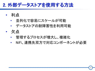 7
2. 外部データストアを使用する方法
• 利点
• 並列化で容易にスケールが可能
• データストアの耐障害性を利用可能
• 欠点
• 管理するプロセスが増大し、複雑化
• NiFi、連携先双方で対応コンポーネントが必要
 