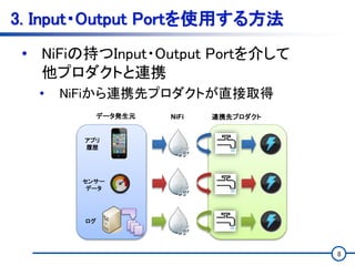 8
3. Input・Output Portを使用する方法
• NiFiの持つInput・Output Portを介して
他プロダクトと連携
• NiFiから連携先プロダクトが直接取得
センサー
データ
ログ
アプリ
履歴
データ発生元 NiFi 連携先プロダクト
 