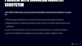 PROBLEM WITH INDONESIA INDUSTRY
ECOSYSTEM
Lack of B2B collaboration among local game developer and local game publisher is caused
by:
1.90% local game developer are small scale companies producing small games
2.Big gap between local game developer quality output and quality demanded by local
publishers
3.Lack of local developers success story hinder local publisher to publish local game
4.Lack of local publisher knowledge and networks to publish in global market
 
