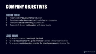 COMPANY OBJECTIVES
1. To complete IP development production
2. To nail co-production projects with global game companies
3. To expand service contracting business unit
4. To establish deeper collaboration with Agate Studio
SHORT TERM:
1. To be an Indonesian character/IP databank
2. To be a master licensor for game developer- related software certification
3. To be a game related content provider for video broadcaster (online and TV)
LONG TERM
 