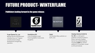 FUTURE PRODUCT- WINTERFLAME
Fuze Game Co.,Ltd
Beijing internet entertainment
company focus on TV game
console product design，
development and gaming
operation.
Publishers looking forward to the game release:
Gambitious BV
is the first global crowd-
financing platform exclusively
for games.
Aspyr
The Greatest Mac publisher on
Earth, ever.
Headup Games GmbH &
Co. KG is a video game
publisher company located in
Düren, Germany. Headup
Games has published games
including LIMBO for several
platforms. PC and Mac, as well
as iOS and Android.
 