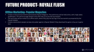 Offline Marketing- Popular Magazine:
• Create an exclusive tournament sponsored by Popular Magazine. The preliminary will be held online, with a high stakes
qualification. This will encourage people to buy their way up to join the tournament.
• The top finalist will be invited to an offline event, where they play the last leg of the tournament accompanied by the
Popular Models.
• Create a stand where people can play strip poker against a Popular Model if they download the game or buy an in-game
item.
FUTURE PRODUCT- ROYALE FLUSH
 