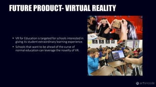 FUTURE PRODUCT- VIRTUAL REALITY
• VR for Education is targeted for schools interested in
giving its student extraordinary learning experience.
• Schools that want to be ahead of the curve of
normal education can leverage the novelty of VR.
 