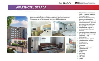 ОСНАЩЕНИЕ АПАРТ-ОТЕЛЯ VERTICAL
 Сдается посуточно.
 Онлайн бронирование
через сайт отеля и OTA
(booking.com).
 Складывающаяся кровать.
 Посудомоечная машина.
 Холодильник
двухкамерный.
 Телевизор.
 Варочная поверхность
на 2 конфорки.
 Рабочий стол.
 Тумба.
 Два стула.
 Гардероб.
 СВЧ-печь.
 Посуда.
Санкт-Петербург, Московский проспект, 73
м. «Фрунзенская», 126 номеров
nai-apart.ru
APARTHOTEL OTRADA
 Апартаменты в окружении
леса, в 7 минутах от метро
Пятницкое шоссе
 Рядом лесопарковая зона,
конноспортивный клуб,
банный комплекс, высотный
парк приключений, рыбалка,
рестораны, торговый парк
Отрада (200 магазинов)
 Дизайнерская отделка и
меблировка, вся бытовая
техника
nai-apart.ru
Московская область, Красногорский район, поселок
Отрадное, м. «Пятницкое шоссе», 125 номеров
 Сдача посуточно/помесячно
 Онлайн бронирование через
сайт отеля и OTA
(booking.com)
 Складывающаяся кровать
 Посудомоечная машина
 Холодильник
двухкамерный
 Телевизор
 Варочная поверхность
на 2 конфорки
 Рабочий стол
 Тумба
 Два стула
 Гардероб
 СВЧ - печь
 Посуда
 
