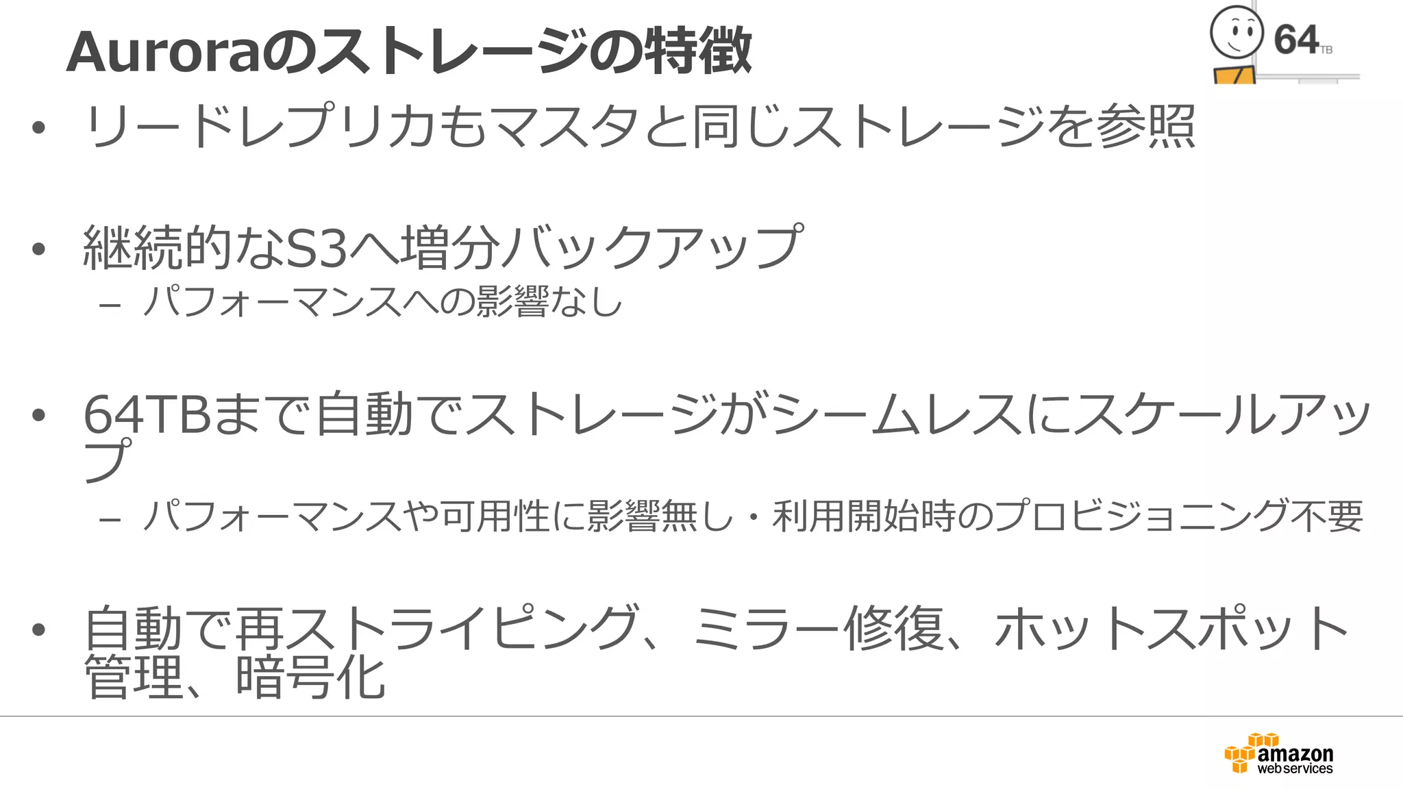 Auroraのストレージの特徴
• リードレプリカもマスタと同じストレージを参照
• 継続的なS3へ増分バックアップ
– パフォーマンスへの影響なし
• 64TBまで自動でストレージがシームレスにスケールアッ
プ
– パフォーマンスや可用性に影響無し・利用開始時のプロビジョニング不要
• 自動で再ストライピング、ミラー修復、ホットスポット
管理、暗号化
 