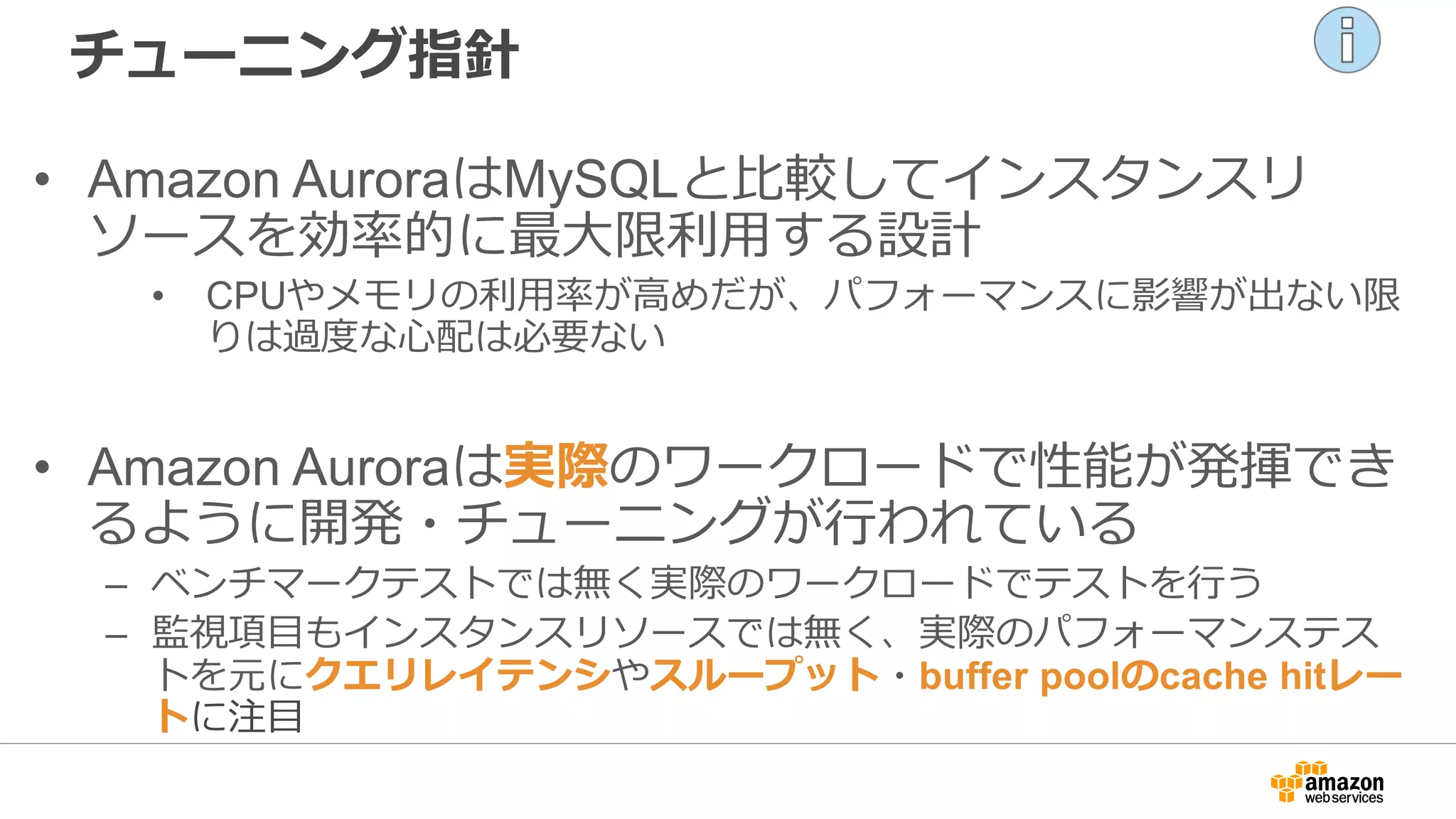 チューニング指針
• Amazon AuroraはMySQLと比較してインスタンスリ
ソースを効率的に最大限利用する設計
• CPUやメモリの利用率が高めだが、パフォーマンスに影響が出ない限
りは過度な心配は必要ない
• Amazon Auroraは実際のワークロードで性能が発揮でき
るように開発・チューニングが行われている
– ベンチマークテストでは無く実際のワークロードでテストを行う
– 監視項目もインスタンスリソースでは無く、実際のパフォーマンステス
トを元にクエリレイテンシやスループット・buffer poolのcache hitレー
トに注目
 