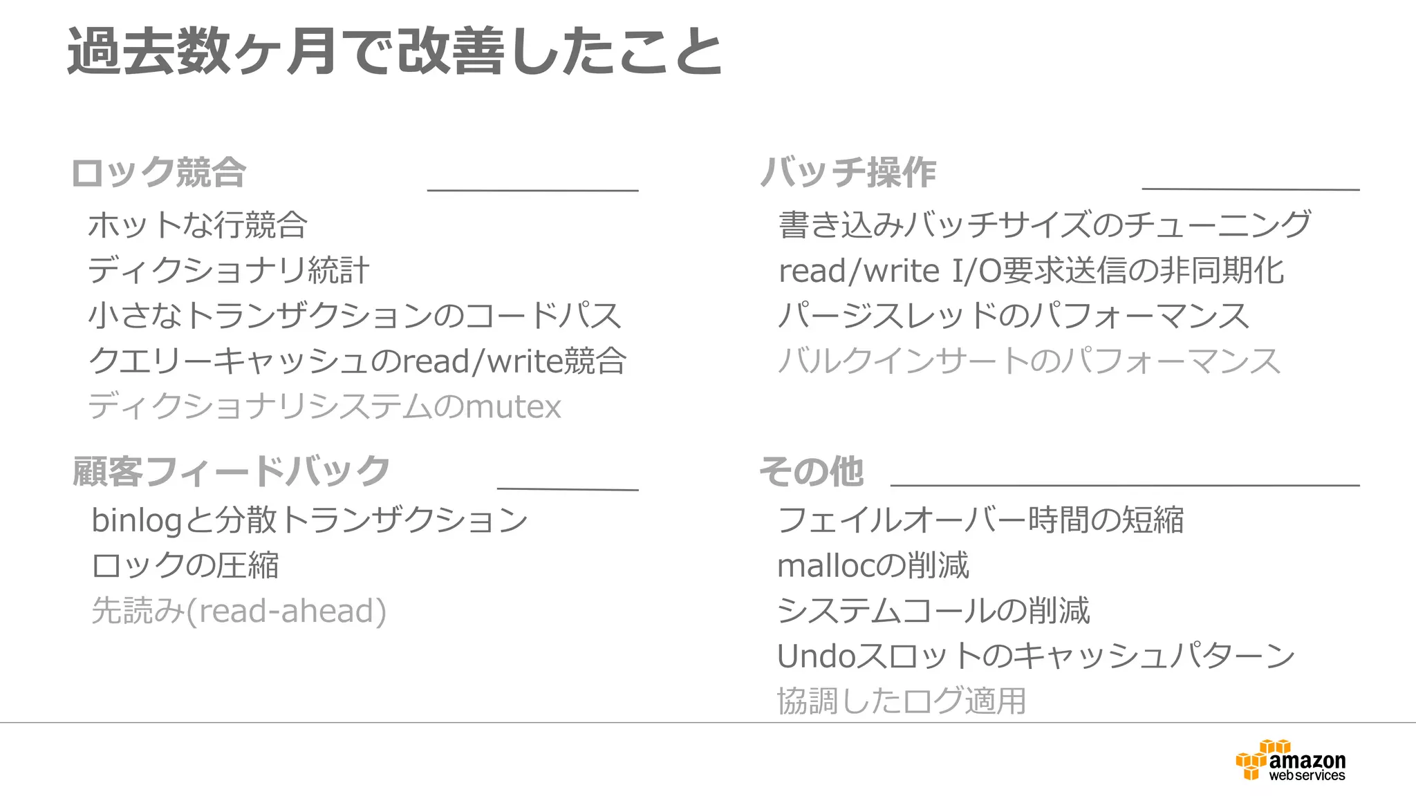 過去数ヶ月で改善したこと
書き込みバッチサイズのチューニング
read/write I/O要求送信の非同期化
パージスレッドのパフォーマンス
バルクインサートのパフォーマンス
バッチ操作
フェイルオーバー時間の短縮
mallocの削減
システムコールの削減
Undoスロットのキャッシュパターン
協調したログ適用
その他
binlogと分散トランザクション
ロックの圧縮
先読み(read-ahead)
顧客フィードバック
ホットな行競合
ディクショナリ統計
小さなトランザクションのコードパス
クエリーキャッシュのread/write競合
ディクショナリシステムのmutex
ロック競合
 