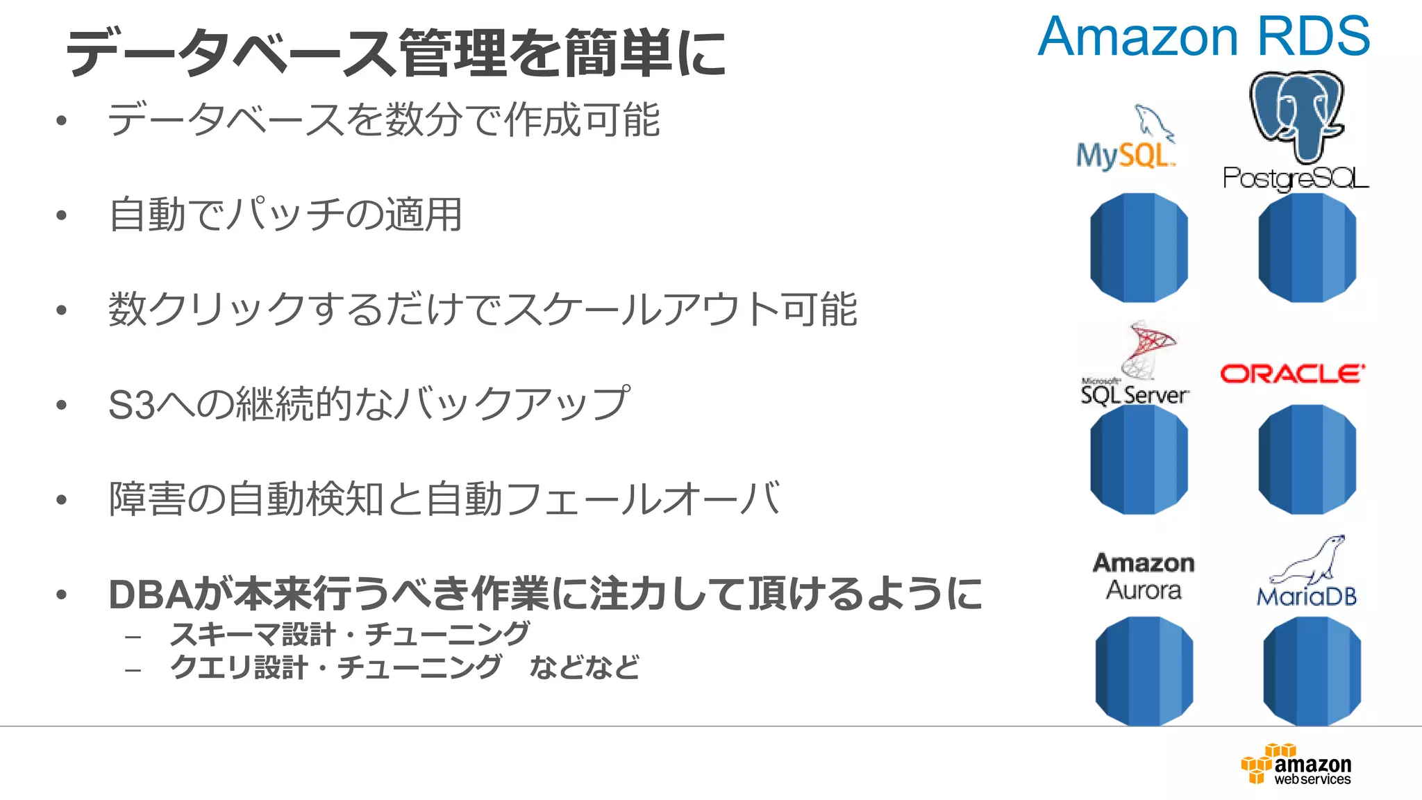 データベース管理を簡単に
• データベースを数分で作成可能
• 自動でパッチの適用
• 数クリックするだけでスケールアウト可能
• S3への継続的なバックアップ
• 障害の自動検知と自動フェールオーバ
• DBAが本来行うべき作業に注力して頂けるように
– スキーマ設計・チューニング
– クエリ設計・チューニング などなど
Amazon RDS
 