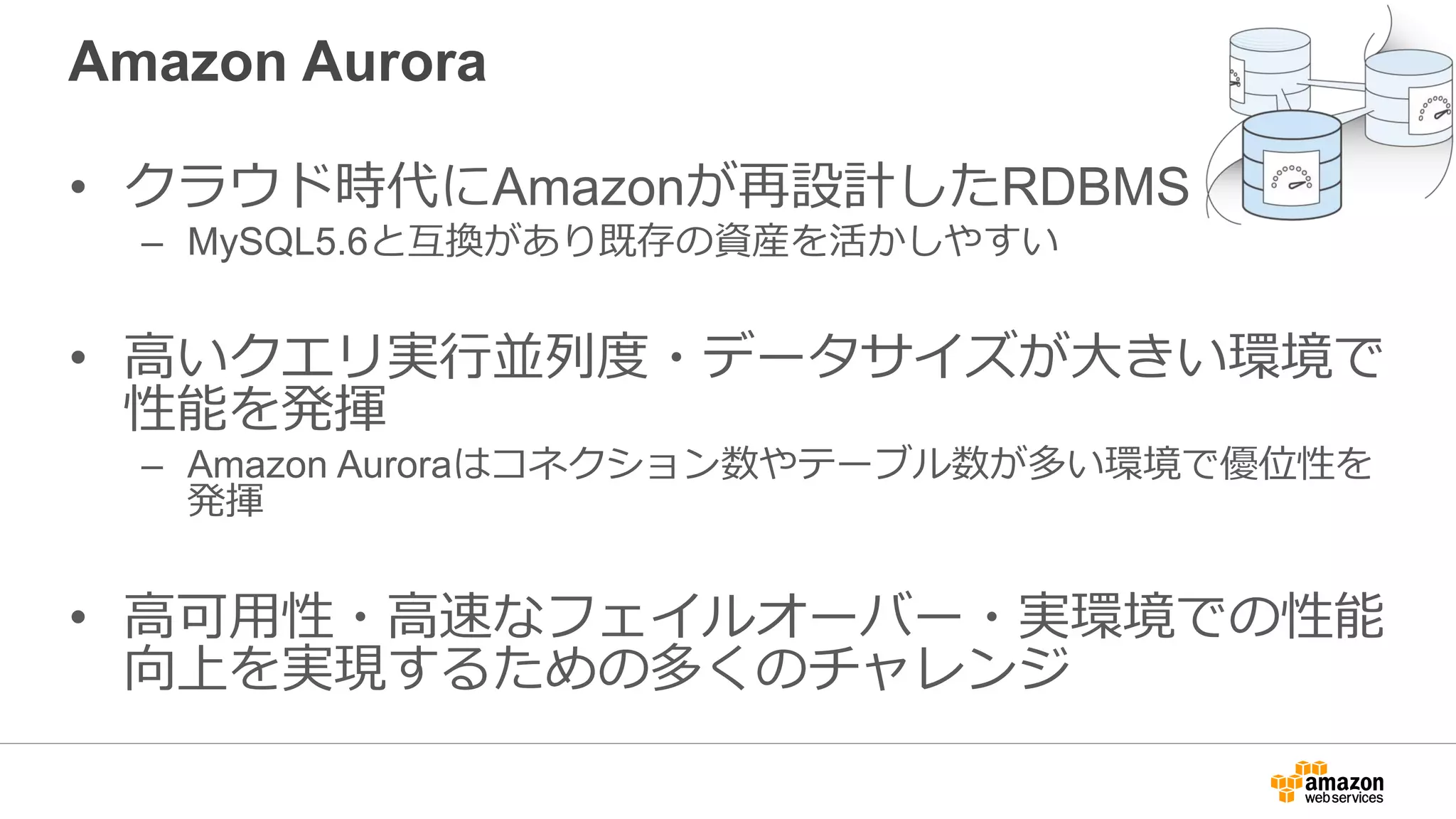 Amazon Aurora
• クラウド時代にAmazonが再設計したRDBMS
– MySQL5.6と互換があり既存の資産を活かしやすい
• 高いクエリ実行並列度・データサイズが大きい環境で
性能を発揮
– Amazon Auroraはコネクション数やテーブル数が多い環境で優位性を
発揮
• 高可用性・高速なフェイルオーバー・実環境での性能
向上を実現するための多くのチャレンジ
 
