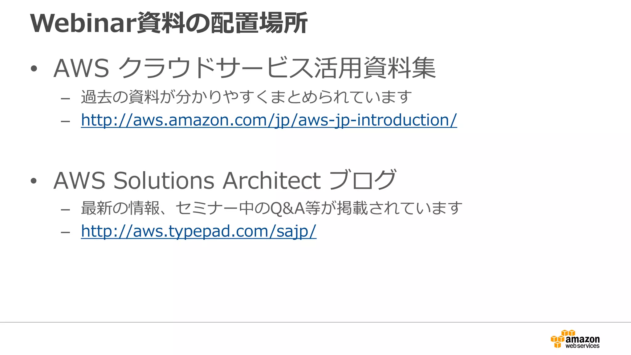 Webinar資料の配置場所
• AWS クラウドサービス活用資料集
– 過去の資料が分かりやすくまとめられています
– http://aws.amazon.com/jp/aws-jp-introduction/
• AWS Solutions Architect ブログ
– 最新の情報、セミナー中のQ&A等が掲載されています
– http://aws.typepad.com/sajp/
 