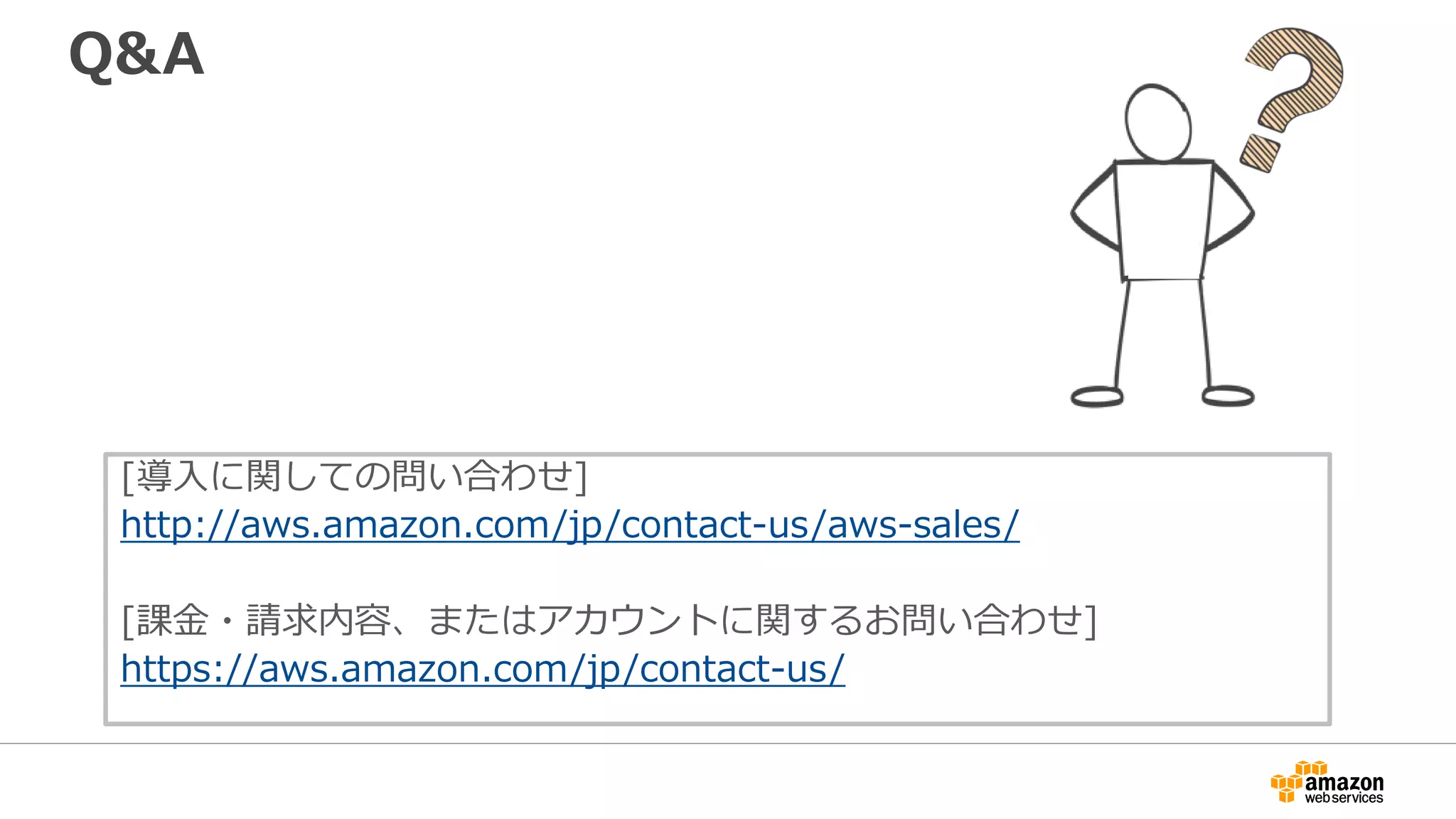 Q&A
[導入に関しての問い合わせ]
http://aws.amazon.com/jp/contact-us/aws-sales/
[課金・請求内容、またはアカウントに関するお問い合わせ]
https://aws.amazon.com/jp/contact-us/
 