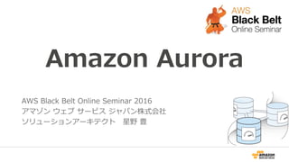 Amazon Aurora
AWS Black Belt Online Seminar 2016
アマゾン ウェブ サービス ジャパン株式会社
ソリューションアーキテクト 星野 豊
 