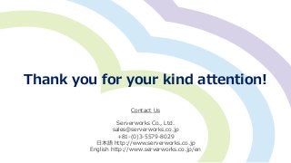 Thank you for your kind attention!
Contact Us
Serverworks Co., Ltd.
sales@serverworks.co.jp
+81-(0)3-5579-8029
日本語 http://www.serverworks.co.jp
English http://www.serverworks.co.jp/en
 