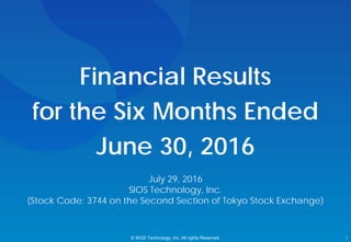 Financial Results
for the Six Months Ended
June 30, 2016
© SIOS Technology, Inc. All rights Reserved. 1
July 29, 2016
SIOS Technology, Inc.
(Stock Code: 3744 on the Second Section of Tokyo Stock Exchange)
 