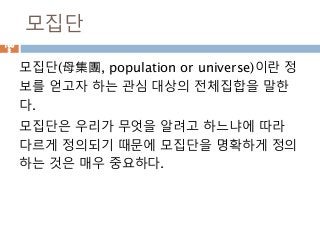모집단
모집단(母集團, population or universe)이란 정
보를 얻고자 하는 관심 대상의 전체집합을 말한
다.
모집단은 우리가 무엇을 알려고 하느냐에 따라
다르게 정의되기 때문에 모집단을 명확하게 정의
하는 것은 매우 중요하다.
100
3
 
