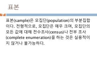 표본
표본(sample)은 모집단(population)의 부분집합
이다. 전형적으로, 모집단은 매우 크며, 모집단의
모든 값에 대해 전수조사(census)나 전부 조사
(complete enumeration)을 하는 것은 실용적이
지 않거나 불가능하다.
100
5
 