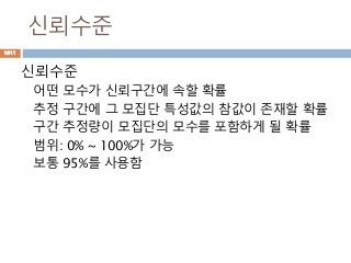 신뢰수준
신뢰수준
어떤 모수가 신뢰구간에 속할 확률
추정 구간에 그 모집단 특성값의 참값이 존재할 확률
구간 추정량이 모집단의 모수를 포함하게 될 확률
범위: 0% ~ 100%가 가능
보통 95%를 사용함
1011
 
