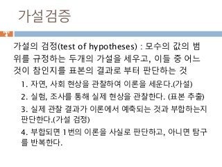 가설검증
가설의 검정(test of hypotheses) : 모수의 값의 범
위를 규정하는 두개의 가설을 세우고, 이들 중 어느
것이 참인지를 표본의 결과로 부터 판단하는 것
1. 자연, 사회 현상을 관찰하여 이론을 세운다.(가설)
2. 실험, 조사를 통해 실제 현상을 관찰한다. (표본 추출)
3. 실제 관찰 결과가 이론에서 예축되는 것과 부합하는지
판단한다.(가설 검정)
4. 부합되면 1번의 이론을 사실로 판단하고, 아니면 탐구
를 반복한다.
101
4
 