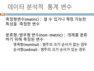 데이터 분석적 통계 변수
축정형변수(metric) : 셀 수 있거나 축정 가능한
특성을 축정한 변수
분류형/범부형 변수(non-metric) : 개체를 분류
하기 위해 축정된 변수
명목형(nominal) : 범주의 크기 순서가 없는 경우
순서형(ordinal) : 범주의 크기 순서가 있는 경우
1017
 