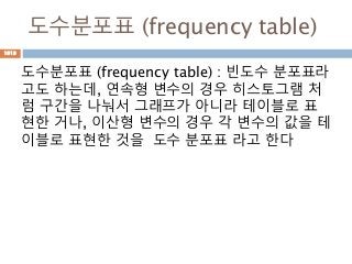 도수분포표 (frequency table)
도수분포표 (frequency table) : 빈도수 분포표라
고도 하는데, 연속형 변수의 경우 히스토그램 처
럼 구간을 나눠서 그래프가 아니라 테이블로 표
현한 거나, 이산형 변수의 경우 각 변수의 값을 테
이블로 표현한 것을 도수 분포표 라고 한다
1019
 