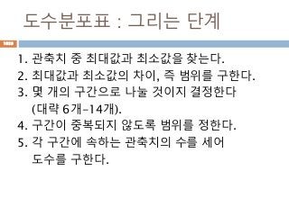 도수분포표 : 그리는 단계
1. 관축치 중 최대값과 최소값을 찾는다.
2. 최대값과 최소값의 차이, 즉 범위를 구한다.
3. 몇 개의 구간으로 나눌 것이지 결정한다
(대략 6개-14개).
4. 구간이 중복되지 않도록 범위를 정한다.
5. 각 구간에 속하는 관축치의 수를 세어
도수를 구한다.
1020
 