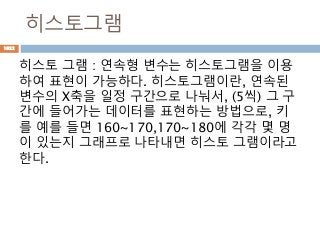 히스토그램
히스토 그램 : 연속형 변수는 히스토그램을 이용
하여 표현이 가능하다. 히스토그램이란, 연속된
변수의 X축을 일정 구간으로 나눠서, (5씩) 그 구
간에 들어가는 데이터를 표현하는 방법으로, 키
를 예를 들면 160~170,170~180에 각각 몇 명
이 있는지 그래프로 나타내면 히스토 그램이라고
한다.
1022
 